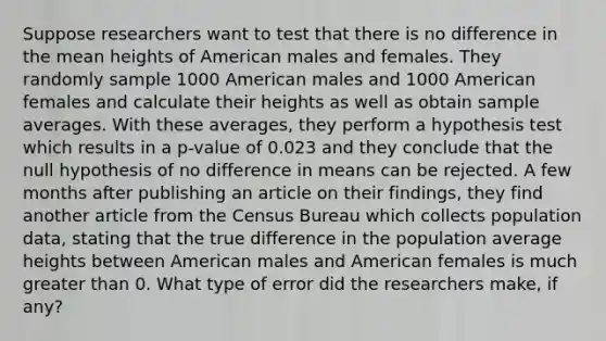 Suppose researchers want to test that there is no difference in the mean heights of American males and females. They randomly sample 1000 American males and 1000 American females and calculate their heights as well as obtain sample averages. With these averages, they perform a hypothesis test which results in a p-value of 0.023 and they conclude that the null hypothesis of no difference in means can be rejected. A few months after publishing an article on their findings, they find another article from the Census Bureau which collects population data, stating that the true difference in the population average heights between American males and American females is much greater than 0. What type of error did the researchers make, if any?