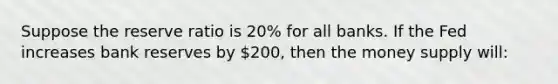 Suppose the reserve ratio is 20% for all banks. If the Fed increases bank reserves by 200, then the money supply will: