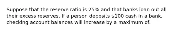 Suppose that the reserve ratio is 25% and that banks loan out all their excess reserves. If a person deposits 100 cash in a bank, checking account balances will increase by a maximum of: