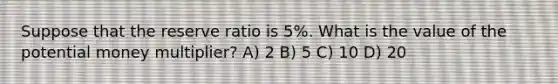 Suppose that the reserve ratio is 5%. What is the value of the potential money multiplier? A) 2 B) 5 C) 10 D) 20