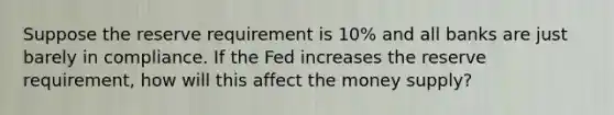 Suppose the reserve requirement is 10% and all banks are just barely in compliance. If the Fed increases the reserve requirement, how will this affect the money supply?