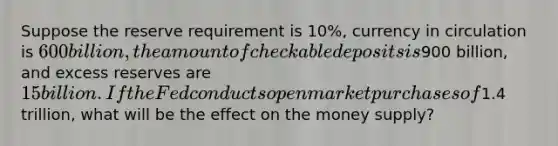 Suppose the reserve requirement is​ 10%, currency in circulation is​ 600 billion, the amount of checkable deposits is​900 billion, and excess reserves are​ 15 billion. If the Fed conducts open market purchases of​1.4 trillion, what will be the effect on the money​ supply?