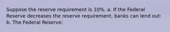 Suppose the reserve requirement is 10%. a. If the Federal Reserve decreases the reserve requirement, banks can lend out: b. The Federal Reserve: