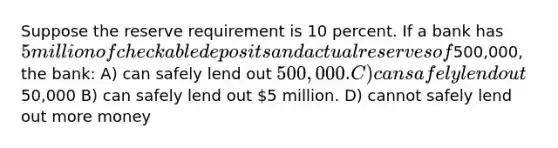 Suppose the reserve requirement is 10 percent. If a bank has 5 million of checkable deposits and actual reserves of500,000, the bank: A) can safely lend out 500,000. C) can safely lend out50,000 B) can safely lend out 5 million. D) cannot safely lend out more money