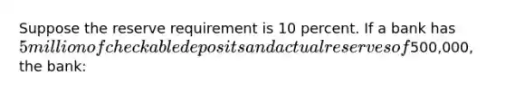 Suppose the reserve requirement is 10 percent. If a bank has 5 million of checkable deposits and actual reserves of500,000, the bank: