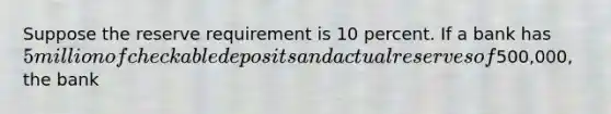 Suppose the reserve requirement is 10 percent. If a bank has 5 million of checkable deposits and actual reserves of500,000, the bank