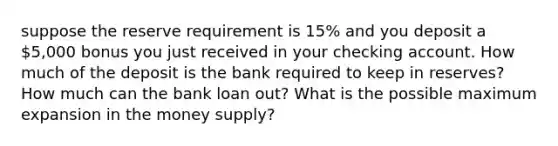 suppose the reserve requirement is 15% and you deposit a 5,000 bonus you just received in your checking account. How much of the deposit is the bank required to keep in reserves? How much can the bank loan out? What is the possible maximum expansion in the money supply?