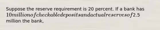 Suppose the reserve requirement is 20 percent. If a bank has 10 million of checkable deposits and actual reserves of2.5 million the bank,