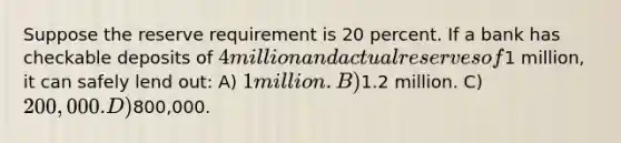 Suppose the reserve requirement is 20 percent. If a bank has checkable deposits of 4 million and actual reserves of1 million, it can safely lend out: A) 1 million. B)1.2 million. C) 200,000. D)800,000.