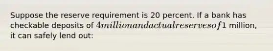 Suppose the reserve requirement is 20 percent. If a bank has checkable deposits of 4 million and actual reserves of1 million, it can safely lend out: