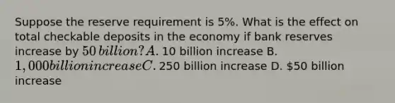 Suppose the reserve requirement is 5​%. What is the effect on total checkable deposits in the economy if bank reserves increase by ​50 ​billion? A. ​10 billion increase B. ​1,000 billion increase C. ​250 billion increase D. ​50 billion increase