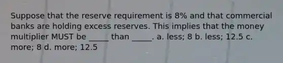 Suppose that the reserve requirement is 8% and that commercial banks are holding excess reserves. This implies that the money multiplier MUST be _____ than _____. a. less; 8 b. less; 12.5 c. more; 8 d. more; 12.5