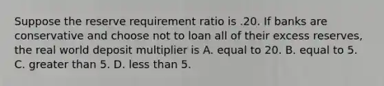 Suppose the reserve requirement ratio is .20. If banks are conservative and choose not to loan all of their excess​ reserves, the real world deposit multiplier is A. equal to 20. B. equal to 5. C. greater than 5. D. less than 5.