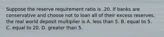 Suppose the reserve requirement ratio is .20. If banks are conservative and choose not to loan all of their excess reserves, the real world deposit multiplier is A. less than 5. B. equal to 5. C. equal to 20. D. greater than 5.