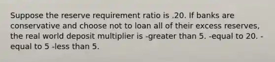 Suppose the reserve requirement ratio is .20. If banks are conservative and choose not to loan all of their excess reserves, the real world deposit multiplier is -greater than 5. -equal to 20. -equal to 5 -less than 5.