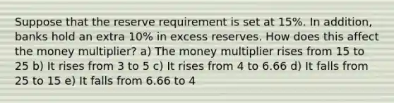 Suppose that the reserve requirement is set at 15%. In addition, banks hold an extra 10% in excess reserves. How does this affect the money multiplier? a) The money multiplier rises from 15 to 25 b) It rises from 3 to 5 c) It rises from 4 to 6.66 d) It falls from 25 to 15 e) It falls from 6.66 to 4