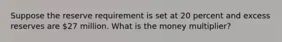 Suppose the reserve requirement is set at 20 percent and excess reserves are 27 million. What is the money multiplier?