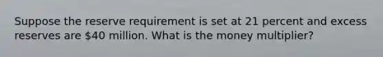 Suppose the reserve requirement is set at 21 percent and excess reserves are 40 million. What is the money multiplier?