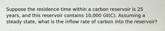 Suppose the residence time within a carbon reservoir is 25 years, and this reservoir contains 10,000 Gt(C). Assuming a steady state, what is the inflow rate of carbon into the reservoir?