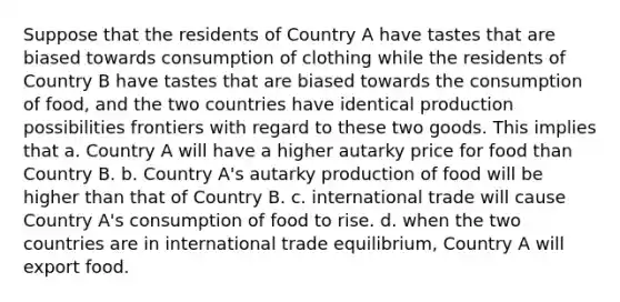 Suppose that the residents of Country A have tastes that are biased towards consumption of clothing while the residents of Country B have tastes that are biased towards the consumption of food, and the two countries have identical production possibilities frontiers with regard to these two goods. This implies that a. Country A will have a higher autarky price for food than Country B. b. Country A's autarky production of food will be higher than that of Country B. c. international trade will cause Country A's consumption of food to rise. d. when the two countries are in international trade equilibrium, Country A will export food.