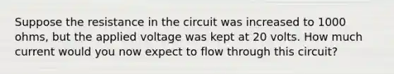 Suppose the resistance in the circuit was increased to 1000 ohms, but the applied voltage was kept at 20 volts. How much current would you now expect to flow through this circuit?