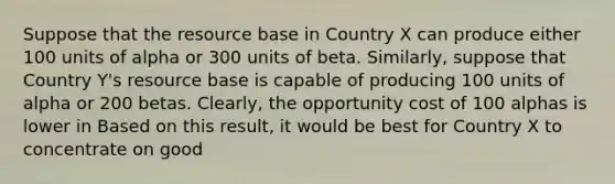 Suppose that the resource base in Country X can produce either 100 units of alpha or 300 units of beta.​ Similarly, suppose that Country​ Y's resource base is capable of producing 100 units of alpha or 200 betas.​ Clearly, the opportunity cost of 100 alphas is lower in Based on this​ result, it would be best for Country X to concentrate on good