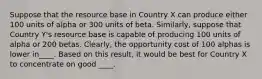 Suppose that the resource base in Country X can produce either 100 units of alpha or 300 units of beta.​ Similarly, suppose that Country​ Y's resource base is capable of producing 100 units of alpha or 200 betas.​ Clearly, the opportunity cost of 100 alphas is lower in____. Based on this​ result, it would be best for Country X to concentrate on good ____.