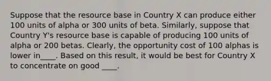 Suppose that the resource base in Country X can produce either 100 units of alpha or 300 units of beta.​ Similarly, suppose that Country​ Y's resource base is capable of producing 100 units of alpha or 200 betas.​ Clearly, the opportunity cost of 100 alphas is lower in____. Based on this​ result, it would be best for Country X to concentrate on good ____.