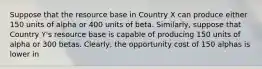 Suppose that the resource base in Country X can produce either 150 units of alpha or 400 units of beta.​ Similarly, suppose that Country​ Y's resource base is capable of producing 150 units of alpha or 300 betas.​ Clearly, the opportunity cost of 150 alphas is lower in