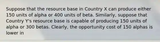 Suppose that the resource base in Country X can produce either 150 units of alpha or 400 units of beta.​ Similarly, suppose that Country​ Y's resource base is capable of producing 150 units of alpha or 300 betas.​ Clearly, the opportunity cost of 150 alphas is lower in