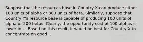 Suppose that the resources base in Country X can produce either 100 units of alpha or 300 units of beta. Similarly, suppose that Country Y's resource base is capable of producing 100 units of alpha or 200 betas. Clearly, the opportunity cost of 100 alphas is lower in ... Based on this result, it would be best for Country X to concentrate on good...