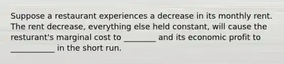 Suppose a restaurant experiences a decrease in its monthly rent. The rent decrease, everything else held constant, will cause the resturant's marginal cost to ________ and its economic profit to ___________ in the short run.