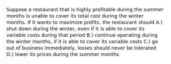 Suppose a restaurant that is highly profitable during the summer months is unable to cover its total cost during the winter months. If it wants to maximize profits, the restaurant should A.) shut down during the winter, even if it is able to cover its variable costs during that period B.) continue operating during the winter months, if it is able to cover its variable costs C.) go out of business immediately, losses should never be tolerated D.) lower its prices during the summer months