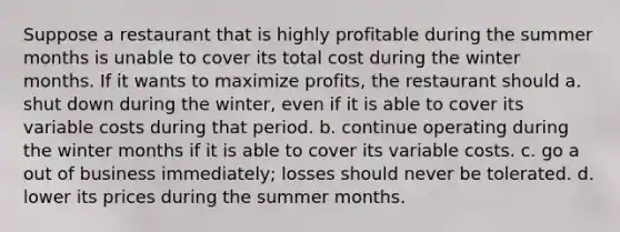 Suppose a restaurant that is highly profitable during the summer months is unable to cover its total cost during the winter months. If it wants to maximize profits, the restaurant should a. shut down during the winter, even if it is able to cover its variable costs during that period. b. continue operating during the winter months if it is able to cover its variable costs. c. go a out of business immediately; losses should never be tolerated. d. lower its prices during the summer months.