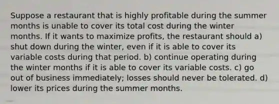 Suppose a restaurant that is highly profitable during the summer months is unable to cover its total cost during the winter months. If it wants to maximize profits, the restaurant should a) shut down during the winter, even if it is able to cover its variable costs during that period. b) continue operating during the winter months if it is able to cover its variable costs. c) go out of business immediately; losses should never be tolerated. d) lower its prices during the summer months.