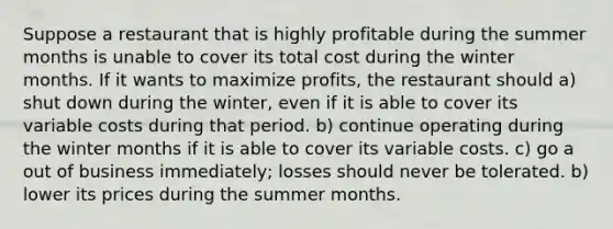 Suppose a restaurant that is highly profitable during the summer months is unable to cover its total cost during the winter months. If it wants to maximize profits, the restaurant should a) shut down during the winter, even if it is able to cover its variable costs during that period. b) continue operating during the winter months if it is able to cover its variable costs. c) go a out of business immediately; losses should never be tolerated. b) lower its prices during the summer months.