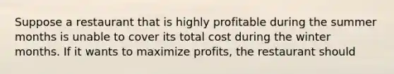 Suppose a restaurant that is highly profitable during the summer months is unable to cover its total cost during the winter months. If it wants to maximize profits, the restaurant should