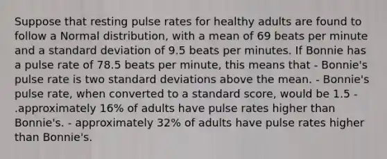 Suppose that resting pulse rates for healthy adults are found to follow a Normal distribution, with a mean of 69 beats per minute and a standard deviation of 9.5 beats per minutes. If Bonnie has a pulse rate of 78.5 beats per minute, this means that - Bonnie's pulse rate is two standard deviations above the mean. - Bonnie's pulse rate, when converted to a standard score, would be 1.5 - .approximately 16% of adults have pulse rates higher than Bonnie's. - approximately 32% of adults have pulse rates higher than Bonnie's.