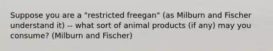 Suppose you are a "restricted freegan" (as Milburn and Fischer understand it) -- what sort of animal products (if any) may you consume? (Milburn and Fischer)