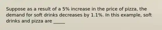 Suppose as a result of a 5% increase in the price of pizza, the demand for soft drinks decreases by 1.1%. In this example, soft drinks and pizza are _____