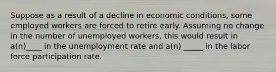 Suppose as a result of a decline in economic conditions, some employed workers are forced to retire early. Assuming no change in the number of unemployed workers, this would result in a(n)____ in the unemployment rate and a(n) _____ in the labor force participation rate.