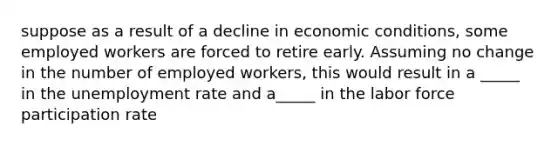 suppose as a result of a decline in economic conditions, some employed workers are forced to retire early. Assuming no change in the number of employed workers, this would result in a _____ in the <a href='https://www.questionai.com/knowledge/kh7PJ5HsOk-unemployment-rate' class='anchor-knowledge'>unemployment rate</a> and a_____ in the labor force participation rate