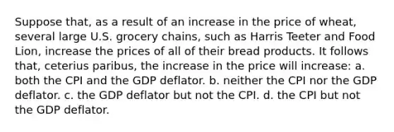 Suppose that, as a result of an increase in the price of wheat, several large U.S. grocery chains, such as Harris Teeter and Food Lion, increase the prices of all of their bread products. It follows that, ceterius paribus, the increase in the price will increase: a. both the CPI and the GDP deflator. b. neither the CPI nor the GDP deflator. c. the GDP deflator but not the CPI. d. the CPI but not the GDP deflator.