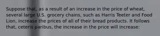 Suppose that, as a result of an increase in the price of wheat, several large U.S. grocery chains, such as Harris Teeter and Food Lion, increase the prices of all of their bread products. It follows that, ceteris paribus, the increase in the price will increase: