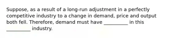 Suppose, as a result of a long-run adjustment in a perfectly competitive industry to a change in demand, price and output both fell. Therefore, demand must have __________ in this __________ industry.