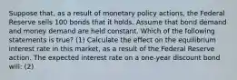 Suppose​ that, as a result of monetary policy​ actions, the Federal Reserve sells 100 bonds that it holds. Assume that bond demand and money demand are held constant. Which of the following statements is​ true? (1) Calculate the effect on the equilibrium interest rate in this​ market, as a result of the Federal Reserve action. The expected interest rate on a​ one-year discount bond will: (2)