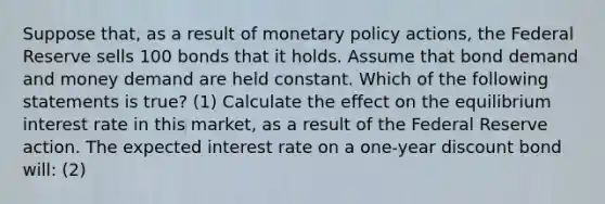 Suppose​ that, as a result of monetary policy​ actions, the Federal Reserve sells 100 bonds that it holds. Assume that bond demand and money demand are held constant. Which of the following statements is​ true? (1) Calculate the effect on the equilibrium interest rate in this​ market, as a result of the Federal Reserve action. The expected interest rate on a​ one-year discount bond will: (2)