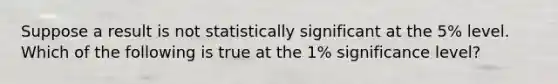 Suppose a result is not statistically significant at the 5% level. Which of the following is true at the 1% significance level?