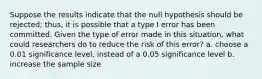 Suppose the results indicate that the null hypothesis should be rejected; thus, it is possible that a type I error has been committed. Given the type of error made in this situation, what could researchers do to reduce the risk of this error? a. choose a 0.01 significance level, instead of a 0.05 significance level b. increase the sample size