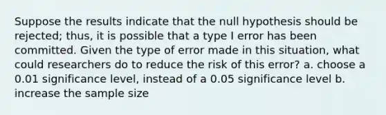 Suppose the results indicate that the null hypothesis should be rejected; thus, it is possible that a type I error has been committed. Given the type of error made in this situation, what could researchers do to reduce the risk of this error? a. choose a 0.01 significance level, instead of a 0.05 significance level b. increase the sample size